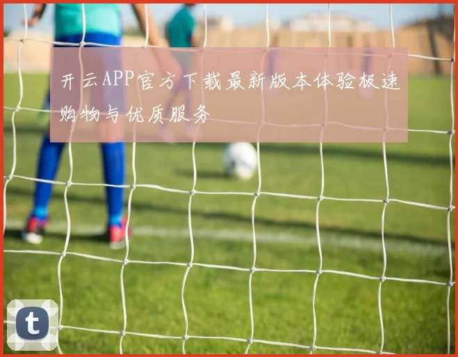 开云APP官方下载最新版本体验极速购物与优质服务