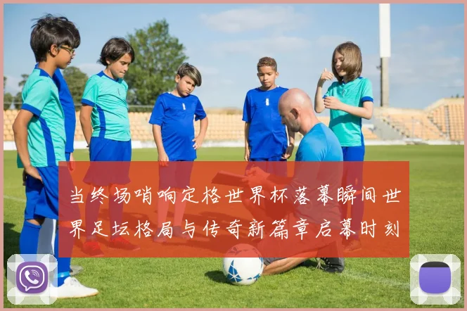 当终场哨响定格世界杯落幕瞬间世界足坛格局与传奇新篇章启幕时刻