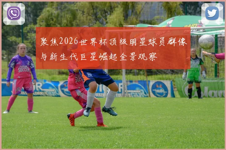 聚焦2026世界杯顶级明星球员群像与新生代巨星崛起全景观察