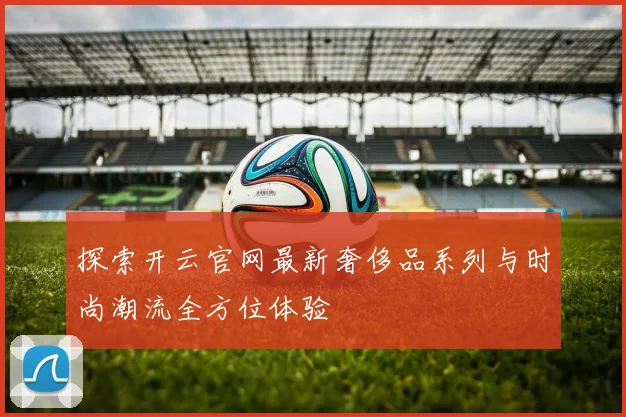 探索开云官网最新奢侈品系列与时尚潮流全方位体验