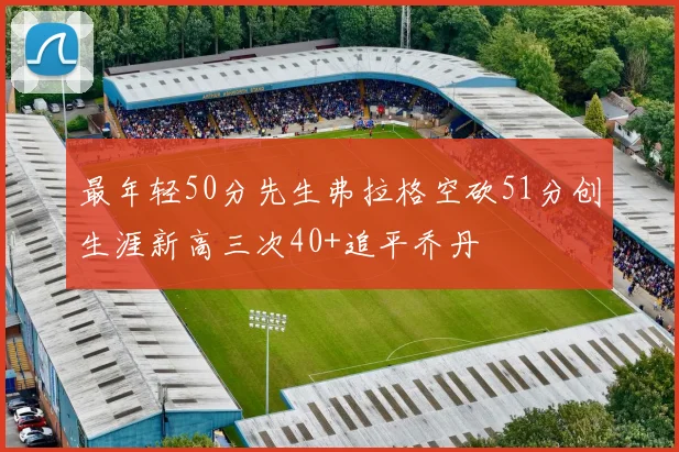 最年轻50分先生弗拉格空砍51分创生涯新高三次40+追平乔丹
