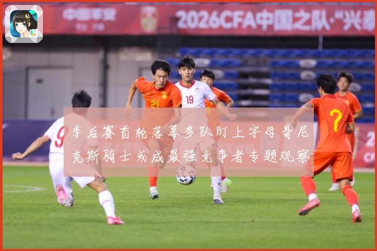 季后赛首轮落幕多队盯上字母哥尼克斯骑士或成最强竞争者专题观察