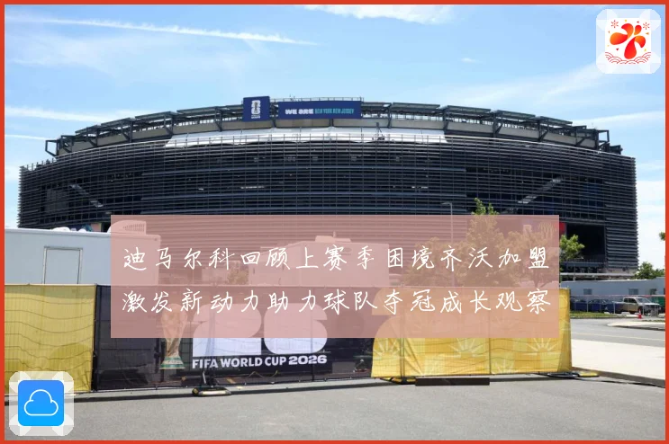 迪马尔科回顾上赛季困境齐沃加盟激发新动力助力球队夺冠成长观察