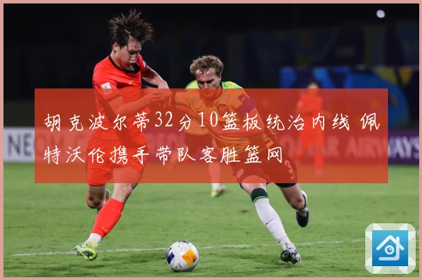 胡克波尔蒂32分10篮板统治内线 佩特沃伦携手带队客胜篮网