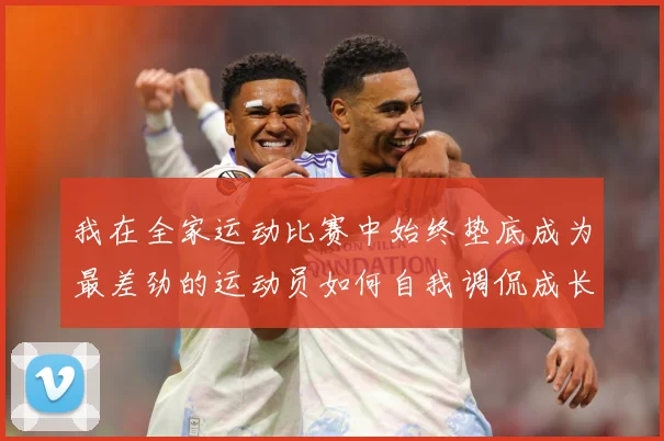 我在全家运动比赛中始终垫底成为最差劲的运动员如何自我调侃成长观察