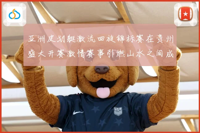 亚洲皮划艇激流回旋锦标赛在贵州盛大开赛激情赛事引燃山水之间成长观察