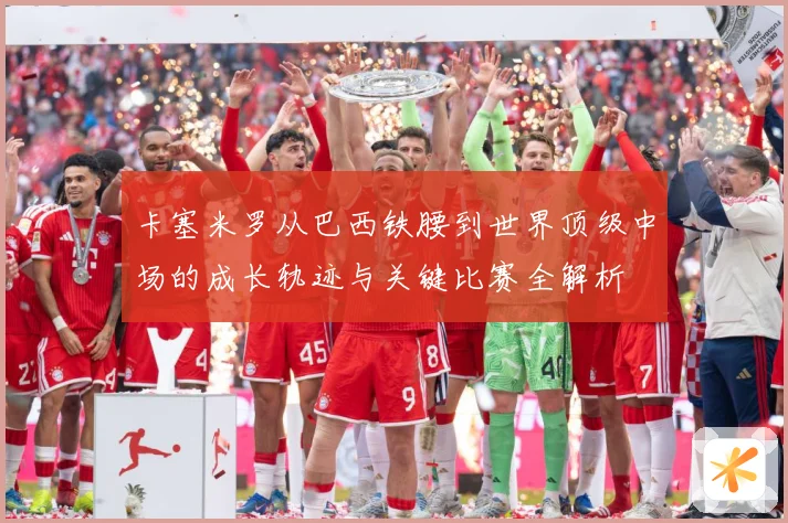 卡塞米罗从巴西铁腰到世界顶级中场的成长轨迹与关键比赛全解析
