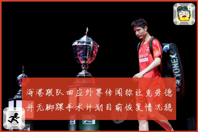 海港跟队回应外界传闻称让克劳德并无脚踝手术计划目前恢复情况稳赛事前瞻