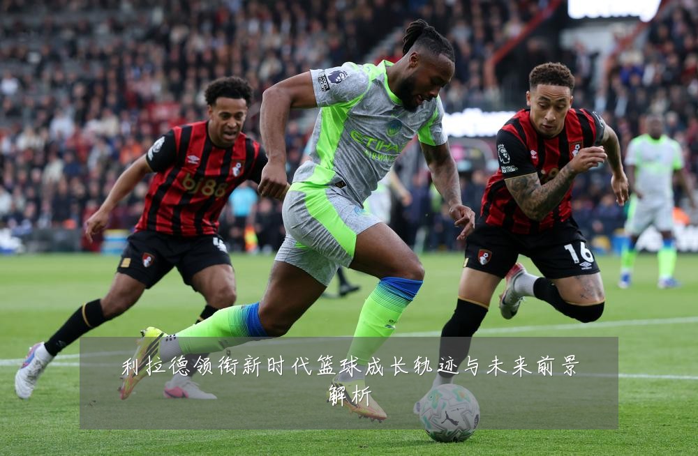 利拉德领衔新时代篮球成长轨迹与未来前景解析